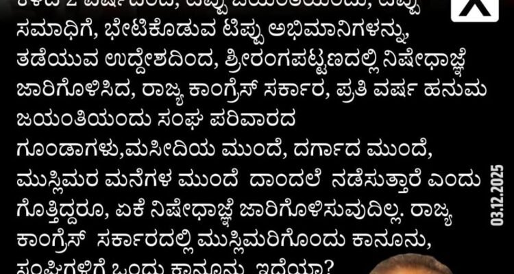 ಕಳೆದ 2 ವರ್ಷದಿಂದ, ಟಿಪ್ಪು ಜಯಂತಿಯಂದು, ಟಿಪ್ಪು ಸಮಾಧಿಗೆ, ಭೇಟಿಕೊಡುವ ಟಿಪ್ಪು ಅಭಿಮಾನಿಗಳನ್ನು, ತಡೆಯುವ ಉದ್ದೇಶದಿಂದ, ಶ್ರೀರಂಗಪಟ್ಟಣದಲ್ಲಿ ನಿಷೇಧಾಜ್ಞೆ ಜಾರಿಗೊಳಿಸಿದ, ರಾಜ್ಯ ಕಾಂಗ್ರೆಸ್‌ ಸರ್ಕಾರ, ಪ್ರತಿ ವರ್ಷ ಹನುಮ ಜಯಂತಿಯಂದು ಸಂಘ ಪರಿವಾರದ ಗೂಂಡಾಗಳು,ಮಸೀದಿಯ ಮುಂದೆ, ದರ್ಗಾದ ಮುಂದೆ, ಮುಸ್ಲಿಮರ ಮನೆಗಳ ಮುಂದೆ ದಾಂದಲೆ ನಡೆಸುತ್ತಾರೆ ಎಂದು ಗೊತ್ತಿದ್ದರೂ, ಏಕೆ ನಿಷೇಧಾಜ್ಞೆ ಜಾರಿಗೊಳಿಸುವುದಿಲ್ಲ. ರಾಜ್ಯ ಕಾಂಗ್ರೆಸ್ ಸರ್ಕಾರದಲ್ಲಿ ಮುಸ್ಲಿಮರಿಗೊಂದು ಕಾನೂನು, ಸಂಘಿಗಳಿಗೆ ಒಂದು ಕಾನೂನು ಇದೆಯಾ?